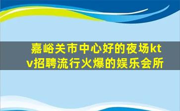嘉峪关市中心好的夜场ktv招聘流行火爆的娱乐会所